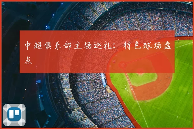 中超俱乐部主场巡礼：特色球场盘点