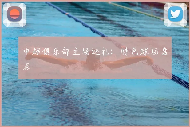 中超俱乐部主场巡礼：特色球场盘点